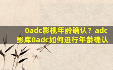 0adc影视年龄确认？adc影库0adc如何进行年龄确认