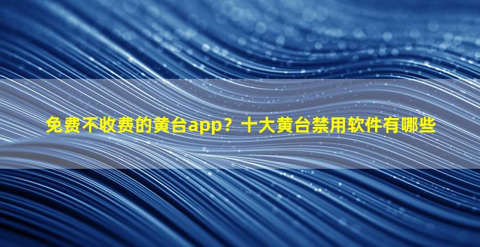 免费不收费的黄台app？十大黄台禁用软件有哪些