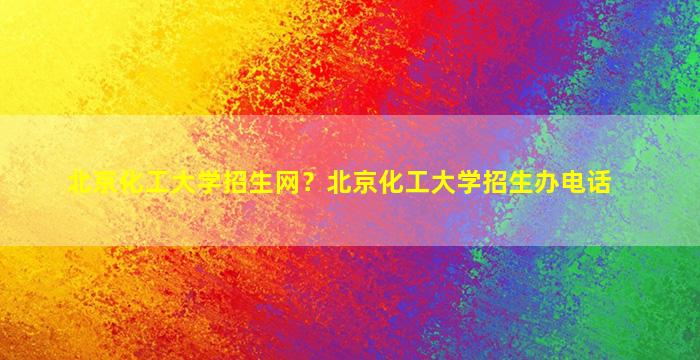北京化工大学招生网？北京化工大学招生办电话