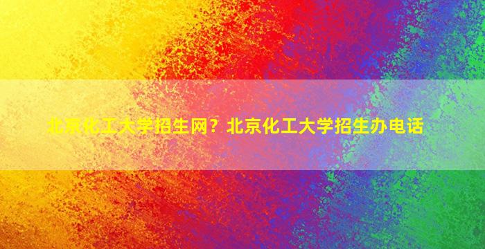 北京化工大学招生网？北京化工大学招生办电话