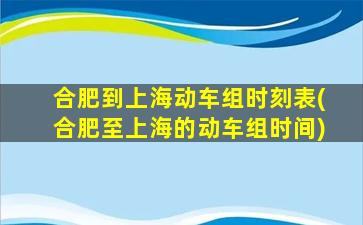 合肥到上海动车组时刻表(合肥至上海的动车组时间)