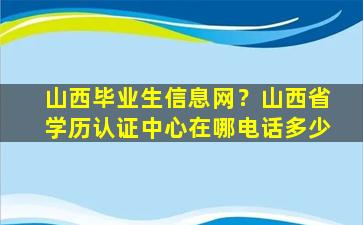 山西毕业生信息网？山西省学历认证中心在哪电话多少