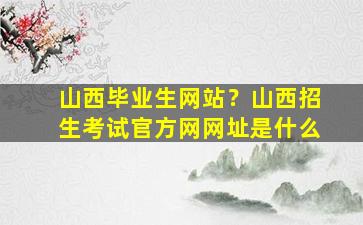 山西毕业生网站？山西招生考试官方网网址是什么