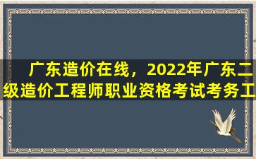 广东造价在线，2022年广东二级造价工程师职业资格考试考务工作的通知