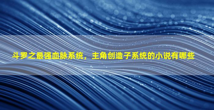 斗罗之最强血脉系统，主角创造子系统的小说有哪些
