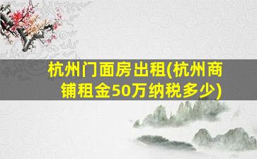 杭州门面房出租(杭州商铺租金50万纳税多少)