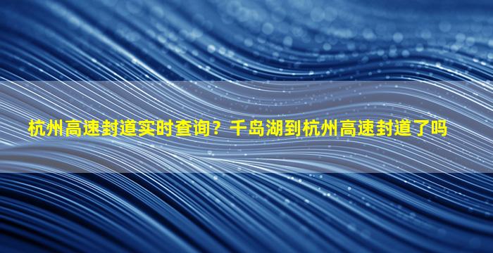 杭州高速封道实时查询？千岛湖到杭州高速封道了吗