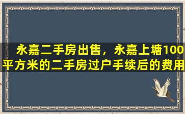 永嘉二手房*，永嘉上塘100平方米的二手房过户手续后的费用是多少