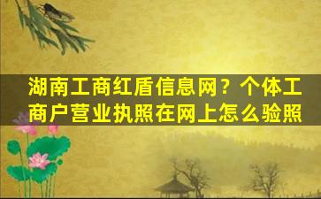 湖南工商红盾信息网？个体工商户营业执照在网上怎么验照