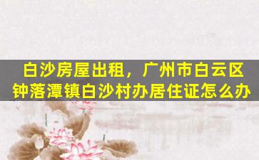 白沙房屋出租，广州市白云区钟落潭镇白沙村办居住证怎么办