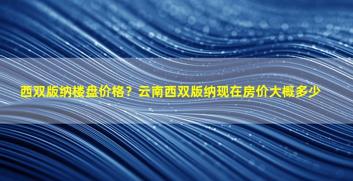 西双版纳楼盘价格？云南西双版纳现在房价大概多少