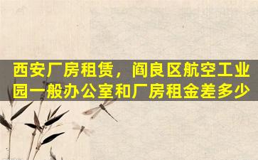 西安厂房租赁，阎良区航空工业园一般办公室和厂房租金差多少