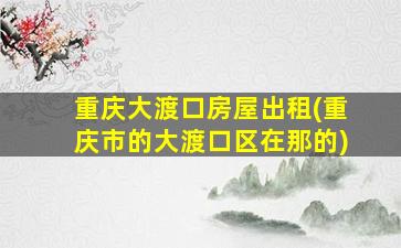 重庆大渡口房屋出租(重庆市的大渡口区在那的)